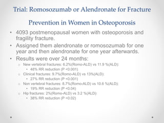 Trial: Romosozumab or Alendronate for Fracture
Prevention in Women in Osteoporosis
• 4093 postmenopausal women with osteoporosis and
fragility fracture.
• Assigned them alendronate or romosozumab for one
year and then alendronate for one year afterwards.
• Results were over 24 months:
o New vertebral fractures: 6.2%(Romo-ALD) vs 11.9 %(ALD):
• 48% RR reduction (P <0.001)
o Clinical fractures: 9.7%(Romo-ALD) vs 13%(ALD):
• 27% RR reduction (P <0.001)
o Non vertebral fractures: 8.7%(Romo-ALD) vs 10.6 %(ALD):
• 19% RR reduction (P <0.04)
o Hip fractures: 2%(Romo-ALD) vs 3.2 %(ALD):
• 38% RR reduction (P <0.02)
 