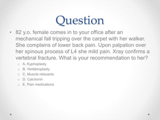 Question
• 82 y.o. female comes in to your office after an
mechanical fall tripping over the carpet with her walker.
She complains of lower back pain. Upon palpation over
her spinous process of L4 she mild pain. Xray confirms a
vertebral fracture. What is your recommendation to her?
o A. Kyphoplasty
o B. Vertebroplasty
o C. Muscle relaxants
o D. Calcitonin
o E. Pain medications
 
