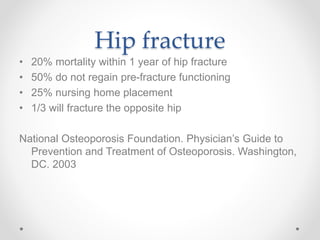 Hip fracture
• 20% mortality within 1 year of hip fracture
• 50% do not regain pre-fracture functioning
• 25% nursing home placement
• 1/3 will fracture the opposite hip
National Osteoporosis Foundation. Physician’s Guide to
Prevention and Treatment of Osteoporosis. Washington,
DC. 2003
 