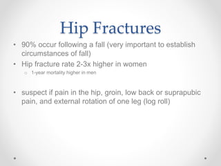 Hip Fractures
• 90% occur following a fall (very important to establish
circumstances of fall)
• Hip fracture rate 2-3x higher in women
o 1-year mortality higher in men
• suspect if pain in the hip, groin, low back or suprapubic
pain, and external rotation of one leg (log roll)
 