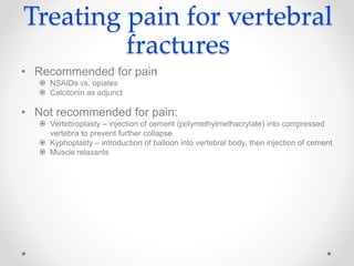 Treating pain for vertebral
fractures
• Recommended for pain
 NSAIDs vs. opiates
 Calcitonin as adjunct
• Not recommended for pain:
 Vertebroplasty – injection of cement (polymethylmethacrylate) into compressed
vertebra to prevent further collapse
 Kyphoplasty – introduction of balloon into vertebral body, then injection of cement
 Muscle relaxants
 