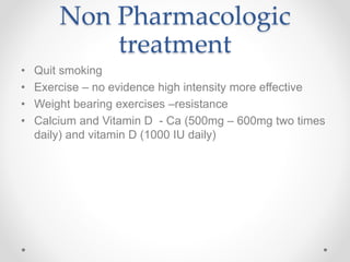 Non Pharmacologic
treatment
• Quit smoking
• Exercise – no evidence high intensity more effective
• Weight bearing exercises –resistance
• Calcium and Vitamin D - Ca (500mg – 600mg two times
daily) and vitamin D (1000 IU daily)
 