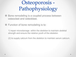 Osteoporosis -
Pathophysiology
 Bone remodeling is a coupled process between
osteoclast and osteoblast.
 Function of bone remodeling is to:
1) repair microdamage within the skeleton to maintain skeletal
strength and ensure the relative youth of the skeleton
(2) to supply calcium from the skeleton to maintain serum calcium.
 