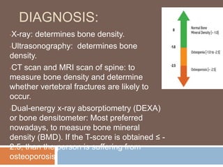 DIAGNOSIS:
•X-ray: determines bone density.
•Ultrasonography: determines bone
density.
•CT scan and MRI scan of spine: to
measure bone density and determine
whether vertebral fractures are likely to
occur.
•Dual-energy x-ray absorptiometry (DEXA)
or bone densitometer: Most preferred
nowadays, to measure bone mineral
density (BMD). If the T-score is obtained ≤ -
2.5, than the person is suffering from
osteoporosis.
 