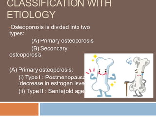 CLASSIFICATION WITH
ETIOLOGY
•Osteoporosis is divided into two
types:
(A) Primary osteoporosis
(B) Secondary
osteoporosis
(A) Primary osteoporosis:
(i) Type I : Postmenopausal
(decrease in estrogen level)
(ii) Type II : Senile(old age)
 