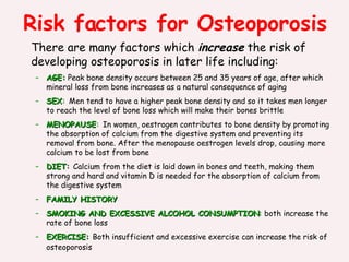Risk factors for Osteoporosis There are many factors which  increase  the risk of developing osteoporosis in later life including:   AGE:  Peak bone density occurs between 25 and 35 years of age, after which mineral loss from bone increases as a natural consequence of aging   SEX :   Men tend to have a higher peak bone density and so it takes men longer to reach the level of bone loss which will make their bones brittle  MENOPAUSE :   In women, oestrogen contributes to bone density by promoting the absorption of calcium from the digestive system and preventing its removal from bone. After the menopause oestrogen levels drop, causing more calcium to be lost from bone DIET :  Calcium from the diet is laid down in bones and teeth, making them strong and hard and vitamin D is needed for the absorption of calcium from the digestive system FAMILY HISTORY SMOKING AND EXCESSIVE ALCOHOL CONSUMPTION :  both increase the rate of bone loss EXERCISE:   Both insufficient and excessive exercise can increase the risk of osteoporosis   