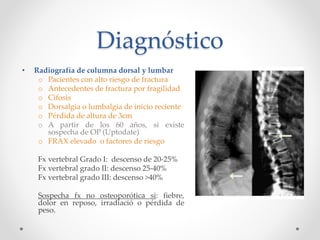 Diagnóstico
• Radiografía de columna dorsal y lumbar
o Pacientes con alto riesgo de fractura
o Antecedentes de fractura por fragilidad
o Cifosis
o Dorsalgia o lumbalgia de inicio reciente
o Pérdida de altura de 3cm
o A partir de los 60 años, si existe
sospecha de OP (Uptodate)
o FRAX elevado o factores de riesgo
Fx vertebral Grado I: descenso de 20-25%
Fx vertebral grado II: descenso 25-40%
Fx vertebral grado III: descenso >40%
Sospecha fx no osteoporótica si: fiebre,
dolor en reposo, irradiació o pérdida de
peso.
 