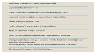 Indicaciones para la solicitud de una densitometría ósea
Mujeres de edad igual o mayor a 65 años
Mujeres postmenopáusicas menores de 65 años con factores de riesgo para fractura
Mujeres en la transición menopáusica con factores clínicos de riesgo para fractura
Hombres de edad igual o mayor a 70 años
Hombres menores de 70 años con factores de riesgo para fractura
Adultos con antecedentes de fractura por fragilidad
Adultos con enfermedades y condiciones asociadas a baja masa ósea o a pérdida ósea
En cualquier persona tratada o en la que se considere la posibilidad de tratamiento farmacológico, para
monitorear la eficacia del tratamiento
En cualquier persona no tratada si la evidencia de pérdida ósea va a determinar un tratamiento
Las mujeres que interrumpan un tratamiento con estrógenos.
 
