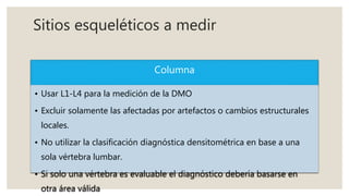 Sitios esqueléticos a medir
Columna
• Usar L1-L4 para la medición de la DMO
• Excluir solamente las afectadas por artefactos o cambios estructurales
locales.
• No utilizar la clasificación diagnóstica densitométrica en base a una
sola vértebra lumbar.
• Si solo una vértebra es evaluable el diagnóstico debería basarse en
otra área válida
 