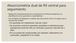 Absorciometria dual de RX central para
seguimiento
◦ Realización de densitometría para la evaluación de la eficacia terapéutica y la
identificación de los pacientes no respondedores
◦ Con el objetivo de adaptarse a cualquier tipo de escenario clínico se sugiere que el
intervalo sea variable:
En pacientes sin tratamiento: más de 2 años
En el primer control en pacientes sometidos a tratamiento para
osteoporosis al primer año; en controles sucesivos, intervalo de 2
años
En circunstancias excepcionales (por ejemplo, tratamiento con
corticoides, trasplante): 6-12 meses
 