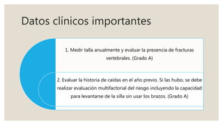 Datos clínicos importantes
1. Medir talla anualmente y evaluar la presencia de fracturas
vertebrales. (Grado A)
2. Evaluar la historia de caídas en el año previo. Si las hubo, se debe
realizar evaluación multifactorial del riesgo incluyendo la capacidad
para levantarse de la silla sin usar los brazos. (Grado A)
 
