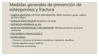 Medidas generales de prevención de
osteoporosis y fractura
HABITOS DIETÉTICOS: LÁCTEOS 3RACIONES/DÍA, FIBRA. Disminuir: grasas, cafeína,
alcohol y tabaco
EJERCICIO FÍSICO REGULAR Aeróbicos y de carga
EXPOSICIÓN MODERADA AL SOL
DETECTAR ENFERMEDADES CONCOMITANTES: Menopausia precoz, quirúrgica,
amenorrea
TRATAMIENTO FARMACOLÓGICO
EVITAR CAÍDAS:
 Disminuir consumo de fármacos: ansiolíticos, hipnóticos, diuréticos
 Revisar agudeza visual y audición
 Condiciones de domicilio
 