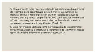 ◦ 5. El seguimiento debe hacerse evaluando los parámetros bioquímicos
de recambio óseo con intervalo de 3 a 6 meses, la ocurrencia de
fracturas clínicas y radiológicas con examen radiológico anual de
columna dorsal y lumbar en perfil y la DMO con intervalos no menores
a 1 año para asegurar que los eventuales cambios densitométricos
superen el mínimo cambio significativo (Grado B).
◦ 6. Si no hay mejoría (definida como normalización de los parámetros
bioquímicos, ausencia de fracturas e incremento de la DMO) el médico
generalista deberá derivar el enfermo al especialista.
 