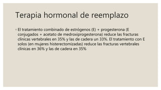 Terapia hormonal de reemplazo
◦ El tratamiento combinado de estrógenos (E) + progesterona (E
conjugados + acetato de medroxiprogesterona) reduce las fracturas
clínicas vertebrales en 35% y las de cadera un 33%. El tratamiento con E
solos (en mujeres histerectomizadas) reduce las fracturas vertebrales
clínicas en 36% y las de cadera en 35%
 