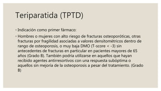 Teriparatida (TPTD)
◦ Indicación como primer fármaco:
◦ Hombres o mujeres con alto riesgo de fracturas osteoporóticas, otras
fracturas por fragilidad asociadas a valores densitométricos dentro de
rango de osteoporosis, o muy baja DMO (T-score < -3) sin
antecedentes de fracturas en particular en pacientes mayores de 65
años (Grado B). También podría utilizarse en aquellos que hayan
recibido agentes antirresortivos con una respuesta subóptima o
aquellos sin mejoría de la osteoporosis a pesar del tratamiento. (Grado
B)
 