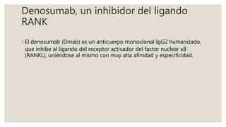 Denosumab, un inhibidor del ligando
RANK
◦ El denosumab (Dmab) es un anticuerpo monoclonal IgG2 humanizado,
que inhibe al ligando del receptor activador del factor nuclear κB
(RANKL), uniéndose al mismo con muy alta afinidad y especificidad.
 