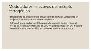 Moduladores selectivos del receptor
estrogénico
◦ El raloxifeno es efectivo en la prevención de fracturas vertebrales en
mujeres posmenopáusicas con osteoporosis.
◦ Administrado a la dosis de 60 mg por día durante 3 años reduce el
riesgo de fracturas vertebrales en un 30% en pacientes con una fractura
vertebral previa, y en un 55% en pacientes sin ese antecedente.
 