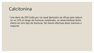 Calcitonina
◦ Una dosis de 200 U/día por vía nasal demostró ser eficaz para reducir
en un 33% el riesgo de fracturas vertebrales, no observándose dicho
efecto en otro tipo de fracturas. No fueron efectivas dosis menores o
mayores
 