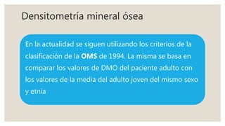 Densitometría mineral ósea
En la actualidad se siguen utilizando los criterios de la
clasificación de la OMS de 1994. La misma se basa en
comparar los valores de DMO del paciente adulto con
los valores de la media del adulto joven del mismo sexo
y etnia
 