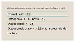 Clasificación de los valores de densidad mineral ósea, según el Comité de Expertos de la OMS
Normal hasta - 1.0
Osteopenia: < - 1.0 hasta - 2.5
Osteoporosis: < - 2.5
Osteoporosis grave: < - 2.5 más la presencia de
fractura
 
