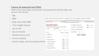• Fracture risk assessment tool (FRAX)
• FRAX is the most widely used fracture risk assessment tool that takes into
account nine factors:
1. Age
2. BMD
3. Body mass index (BMI)
4. Prior fragility fracture,
5. Use of oral
6. Glucocorticoids
7. Parental history of HF
8. Current smoking
9. Alcohol intake, and rheumatoid arthritis
 