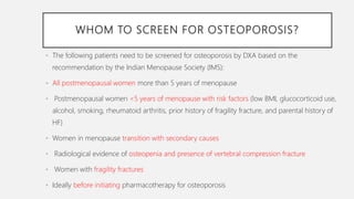 WHOM TO SCREEN FOR OSTEOPOROSIS?
• The following patients need to be screened for osteoporosis by DXA based on the
recommendation by the Indian Menopause Society (IMS):
• All postmenopausal women more than 5 years of menopause
• Postmenopausal women <5 years of menopause with risk factors (low BMI, glucocorticoid use,
alcohol, smoking, rheumatoid arthritis, prior history of fragility fracture, and parental history of
HF)
• Women in menopause transition with secondary causes
• Radiological evidence of osteopenia and presence of vertebral compression fracture
• Women with fragility fractures
• Ideally before initiating pharmacotherapy for osteoporosis
 