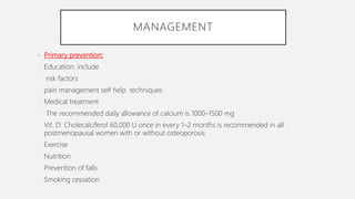 MANAGEMENT
• Primary prevention:
- Education: include
- risk factors
- pain management self help techniques
- Medical treatment
- The recommended daily allowance of calcium is 1000–1500 mg
- Vit. D: Cholecalciferol 60,000 U once in every 1–2 months is recommended in all
postmenopausal women with or without osteoporosis
- Exercise
- Nutrition
- Prevention of falls
- Smoking cessation
 