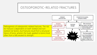 OSTEOPOROTIC-RELATED FRACTURES
Pathogenesis of osteoporotic-related fractures. The risk
for fracture is dependent on both skeletal and non-
skeletal risk factors, but fractures result from a structural
failure of bone, wherein the loads applied to bone (most
often from a fall) exceed its strength.
 