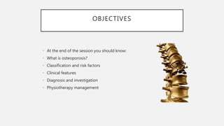 OBJECTIVES
• At the end of the session you should know:
• What is osteoporosis?
• Classification and risk factors
• Clinical features
• Diagnosis and investigation
• Physiotherapy management
 