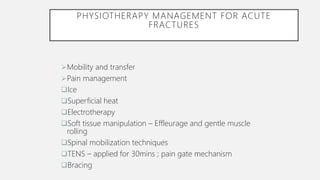 PHYSIOTHERAPY MANAGEMENT FOR ACUTE
FRACTURES
Mobility and transfer
Pain management
Ice
Superficial heat
Electrotherapy
Soft tissue manipulation – Effleurage and gentle muscle
rolling
Spinal mobilization techniques
TENS – applied for 30mins ; pain gate mechanism
Bracing
 