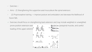 • Exercises :-
 Aims - (1) Strengthening the supportive axial musculature like spinal extensors
• (2) Proprioceptive training -> improve posture and ambulation and decrease the likelihood of
future falls.
 Exercises should focus on strengthening back extension and may include weighted or unweighted
prone position extension exercises, isometric contraction of the paraspinal muscles, and careful
loading of the upper extremities
 