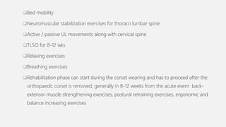 Bed mobility
Neuromuscular stabilization exercises for thoraco lumbar spine
Active / passive UL movements along with cervical spine
TLSO for 8-12 wks
Relaxing exercises
Breathing exercises
Rehabilitation phase can start during the corset wearing and has to proceed after the
orthopaedic corset is removed, generally in 8-12 weeks from the acute event back-
extensor muscle strengthening exercises, postural retraining exercises, ergonomic and
balance increasing exercises
 