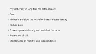 • Physiotherapy in long tem for osteoporosis:
 Goals
Maintain and slow the loss of or increase bone density
Reduce pain
Prevent spinal deformity and vertebral fractures
Prevention of falls
Maintenance of mobility and independence
 