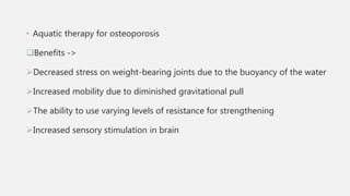 • Aquatic therapy for osteoporosis
Benefits ->
Decreased stress on weight-bearing joints due to the buoyancy of the water
Increased mobility due to diminished gravitational pull
The ability to use varying levels of resistance for strengthening
Increased sensory stimulation in brain
 