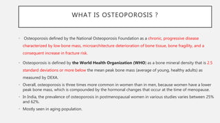WHAT IS OSTEOPOROSIS ?
• Osteoporosis defined by the National Osteoporosis Foundation as a chronic, progressive disease
characterized by low bone mass, microarchitecture deterioration of bone tissue, bone fragility, and a
consequent increase in fracture risk.
• Osteoporosis is defined by the World Health Organization (WHO) as a bone mineral density that is 2.5
standard deviations or more below the mean peak bone mass (average of young, healthy adults) as
measured by DEXA.
• Overall, osteoporosis is three times more common in women than in men, because women have a lower
peak bone mass, which is compounded by the hormonal changes that occur at the time of menopause.
• In India, the prevalence of osteoporosis in postmenopausal women in various studies varies between 25%
and 62%.
• Mostly seen in aging population.
 