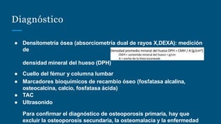 Diagnóstico
● Densitometría ósea (absorciometría dual de rayos X,DEXA): medición
de
densidad mineral del hueso (DPH)
● Cuello del fémur y columna lumbar
● Marcadores bioquímicos de recambio óseo (fosfatasa alcalina,
osteocalcina, calcio, fosfatasa ácida)
● TAC
● Ultrasonido
Para confirmar el diagnóstico de osteoporosis primaria, hay que
excluir la osteoporosis secundaria, la osteomalacia y la enfermedad
 