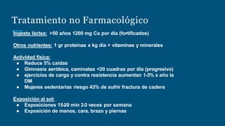 Tratamiento no Farmacológico
Ingesta láctea: >50 años 1200 mg Ca por dia (fortificados)
Otros nutrientes: 1 gr proteínas x kg dia + vitaminas y minerales
Actividad física:
● Reduce 5% caídas
● Gimnasia aeróbica, caminatas <20 cuadras por dia (progresivo)
● ejercicios de carga y contra resistencia aumentan 1-3% x año la
DM
● Mujeres sedentarias riesgo 43% de sufrir fractura de cadera
Exposición al sol:
● Exposiciones 15-20 min 2-3 veces por semana
● Exposición de manos, cara, brazo y piernas
 