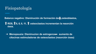 Fisiopatología
Balance negativo: Disminución de formación ósea,osteoblastos,
ROS, IL 6, IL 11, osteoclastos incrementan la resorción
ósea.
➔ Menopausia: Disminucion de estrogenos aumento de
citocinas estimuladoras de osteoclastos (resorción ósea)
 