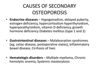 CAUSES OF SECONDARY
OSTEOPOROSIS
• Endocrine diseases – Hypogonadism, delayed puberty,
estrogen deficiency, hypercortisolism hyperthyroidism,
hyperparathyroidism, vitamin D deficiency, growth
hormone deficiency Diabetes mellitus (type 1 and 2)
• Gastrointestinal diseases – Malabsorption syndromes
(eg, celiac disease, postoperative states), Inflammatory
bowel disease, Cirrhosis of liver.
• Hematologic disorders – Multiple myeloma, Chronic
hemolytic anemia, Systemic mastocytosis
 