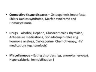 • Connective tissue diseases – Osteogenesis imperfecta,
Ehlers-Danlos syndrome, Marfan syndrome and
Homocystinuria
• Drugs – Alcohol, Heparin, Glucocorticoids Thyroxine,
Antiseizure medications, Gonadotropin-releasing
hormone analogs, Cyclosporine, Chemotherapy, HIV
medications (eg, tenofovir)
• Miscellaneous – Eating disorders (eg, anorexia nervosa),
Hypercalciuria, Immobilization )
 
