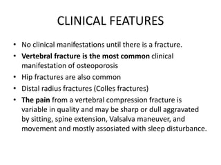 CLINICAL FEATURES
• No clinical manifestations until there is a fracture.
• Vertebral fracture is the most common clinical
manifestation of osteoporosis
• Hip fractures are also common
• Distal radius fractures (Colles fractures)
• The pain from a vertebral compression fracture is
variable in quality and may be sharp or dull aggravated
by sitting, spine extension, Valsalva maneuver, and
movement and mostly assosiated with sleep disturbance.
 