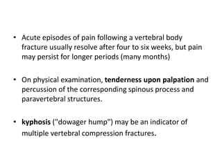 • Acute episodes of pain following a vertebral body
fracture usually resolve after four to six weeks, but pain
may persist for longer periods (many months)
• On physical examination, tenderness upon palpation and
percussion of the corresponding spinous process and
paravertebral structures.
• kyphosis ("dowager hump") may be an indicator of
multiple vertebral compression fractures.
 