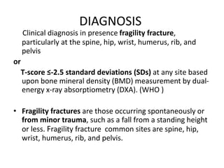 DIAGNOSIS
Clinical diagnosis in presence fragility fracture,
particularly at the spine, hip, wrist, humerus, rib, and
pelvis
or
T-score ≤-2.5 standard deviations (SDs) at any site based
upon bone mineral density (BMD) measurement by dual-
energy x-ray absorptiometry (DXA). (WHO )
• Fragility fractures are those occurring spontaneously or
from minor trauma, such as a fall from a standing height
or less. Fragility fracture common sites are spine, hip,
wrist, humerus, rib, and pelvis.
 