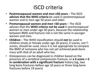 ISCD criteria
• Postmenopausal women and men ≥50 years – The ISCD
advises that the WHO criteria be used in postmenopausal
women and in men age 50 years and older.
• Premenopausal women and men <50 years – The ISCD
advises that the WHO criteria not be used in premenopausal
women or men under age 50 years, because the relationship
between BMD and fracture risk is not the same in younger
women and men.
• Children – The WHO classification should not be used in
children (male or female under age 20 years), Z-scores, not T-
scores, should be used, since it is not appropriate to compare
the BMD of someone who has not yet achieved peak bone
mass with that of an adult who has.
• Osteoporosis can be diagnosed in children based on the
presence of a vertebral compression fracture, or a Z-score <-2
in combination with a significant fracture history (eg, two
long bone fractures before age 10 years or three long bone
fractures before 19 years)
 