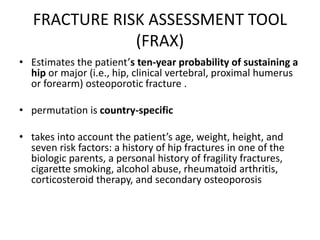 FRACTURE RISK ASSESSMENT TOOL
(FRAX)
• Estimates the patient’s ten-year probability of sustaining a
hip or major (i.e., hip, clinical vertebral, proximal humerus
or forearm) osteoporotic fracture .
• permutation is country-specific
• takes into account the patient’s age, weight, height, and
seven risk factors: a history of hip fractures in one of the
biologic parents, a personal history of fragility fractures,
cigarette smoking, alcohol abuse, rheumatoid arthritis,
corticosteroid therapy, and secondary osteoporosis
 