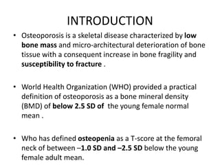INTRODUCTION
• Osteoporosis is a skeletal disease characterized by low
bone mass and micro-architectural deterioration of bone
tissue with a consequent increase in bone fragility and
susceptibility to fracture .
• World Health Organization (WHO) provided a practical
definition of osteoporosis as a bone mineral density
(BMD) of below 2.5 SD of the young female normal
mean .
• Who has defined osteopenia as a T-score at the femoral
neck of between –1.0 SD and –2.5 SD below the young
female adult mean.
 