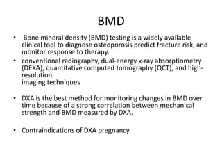 BMD
• Bone mineral density (BMD) testing is a widely available
clinical tool to diagnose osteoporosis predict fracture risk, and
monitor response to therapy.
• conventional radiography, dual-energy x-ray absorptiometry
(DEXA), quantitative computed tomography (QCT), and high-
resolution
imaging techniques
• DXA is the best method for monitoring changes in BMD over
time because of a strong correlation between mechanical
strength and BMD measured by DXA.
• Contraindications of DXA pregnancy.
 