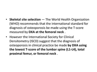 • Skeletal site selection — The World Health Organization
(WHO) recommends that the international standard for
diagnosis of osteoporosis be made using the T-score
measured by DXA at the femoral neck .
• However the International Society for Clinical
Densitometry (ISCD) suggest that the diagnosis of
osteoporosis in clinical practice be made by DXA using
the lowest T-score of the lumbar spine (L1-L4), total
proximal femur, or femoral neck .
 