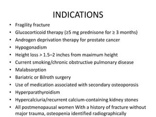 INDICATIONS
• Fragility fracture
• Glucocorticoid therapy (≥5 mg prednisone for ≥ 3 months)
• Androgen deprivation therapy for prostate cancer
• Hypogonadism
• Height loss > 1.5–2 inches from maximum height
• Current smoking/chronic obstructive pulmonary disease
• Malabsorption
• Bariatric or Bilroth surgery
• Use of medication associated with secondary osteoporosis
• Hyperparathyroidism
• Hypercalciuria/recurrent calcium-containing kidney stones
• All postmenopausal women With a history of fracture without
major trauma, osteopenia identified radiographically
 