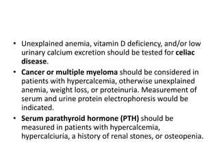 • Unexplained anemia, vitamin D deficiency, and/or low
urinary calcium excretion should be tested for celiac
disease.
• Cancer or multiple myeloma should be considered in
patients with hypercalcemia, otherwise unexplained
anemia, weight loss, or proteinuria. Measurement of
serum and urine protein electrophoresis would be
indicated.
• Serum parathyroid hormone (PTH) should be
measured in patients with hypercalcemia,
hypercalciuria, a history of renal stones, or osteopenia.
 